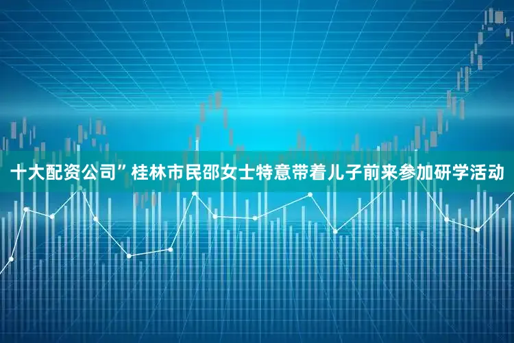 十大配资公司”桂林市民邵女士特意带着儿子前来参加研学活动