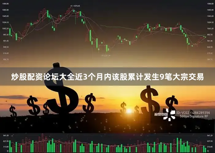 炒股配资论坛大全近3个月内该股累计发生9笔大宗交易