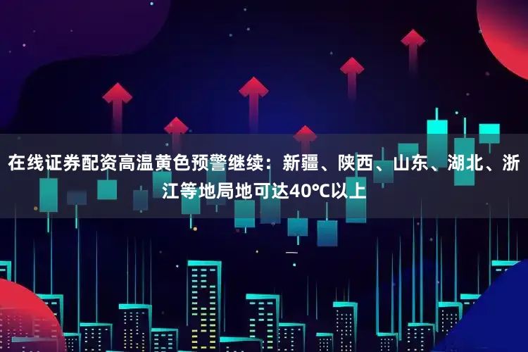 在线证券配资高温黄色预警继续：新疆、陕西、山东、湖北、浙江等地局地可达40℃以上
