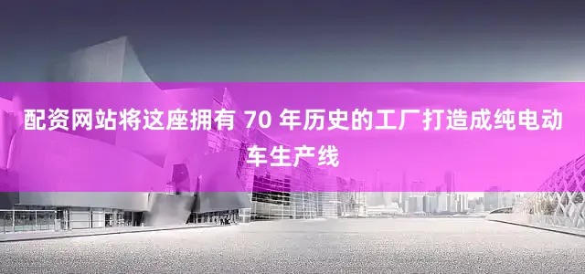 配资网站将这座拥有 70 年历史的工厂打造成纯电动车生产线