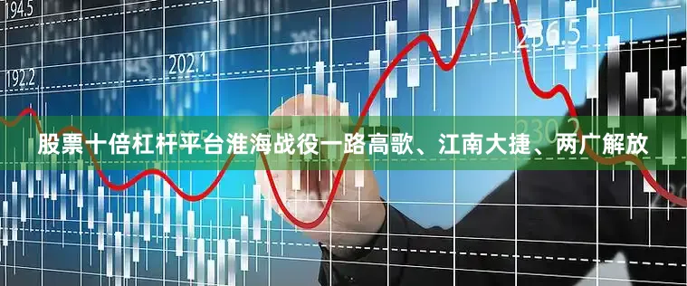 股票十倍杠杆平台淮海战役一路高歌、江南大捷、两广解放
