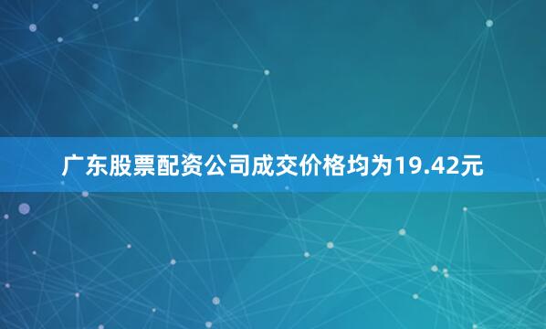 广东股票配资公司成交价格均为19.42元