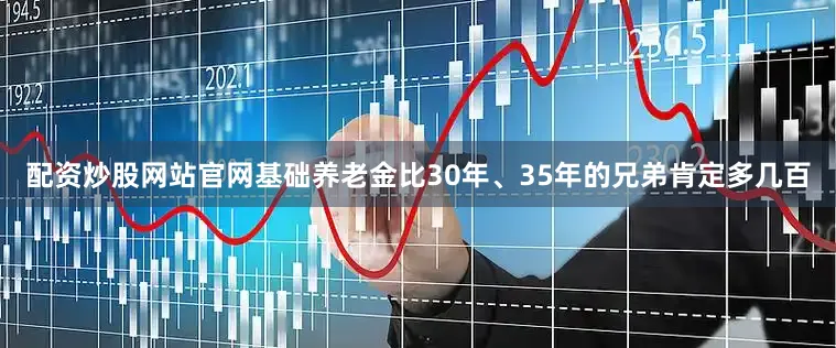 配资炒股网站官网基础养老金比30年、35年的兄弟肯定多几百