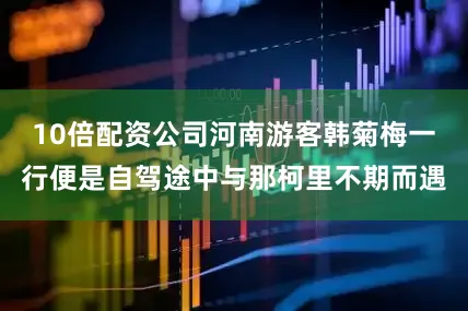 10倍配资公司河南游客韩菊梅一行便是自驾途中与那柯里不期而遇
