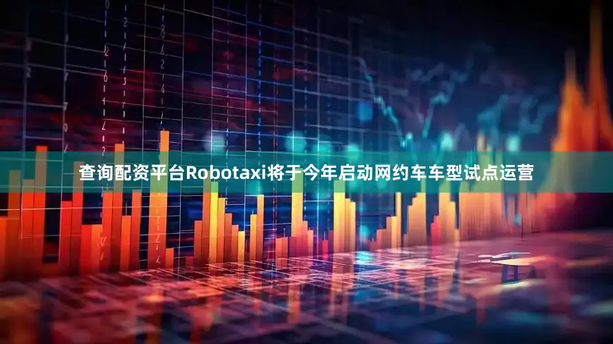 查询配资平台Robotaxi将于今年启动网约车车型试点运营